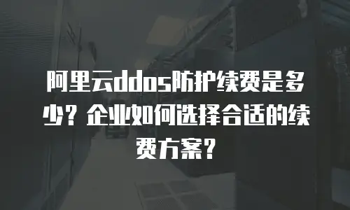 阿里云ddos防护续费是多少？企业如何选择合适的续费方案？