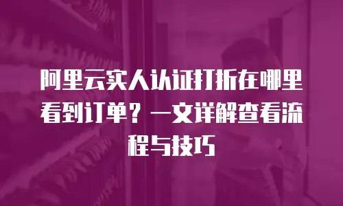 阿里云实人认证打折在哪里看到订单？一文详解查看流程与技巧