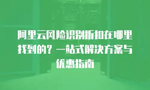 阿里云风险识别折扣在哪里找到的？一站式解决方案与优惠指南