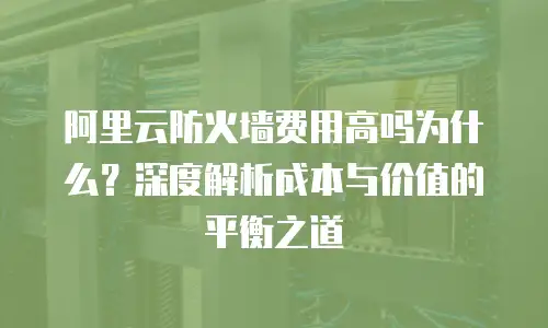 阿里云防火墙费用高吗为什么？深度解析成本与价值的平衡之道