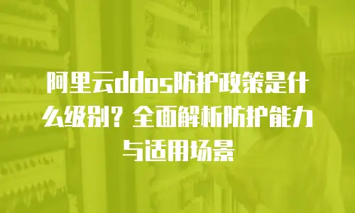 阿里云ddos防护政策是什么级别？全面解析防护能力与适用场景