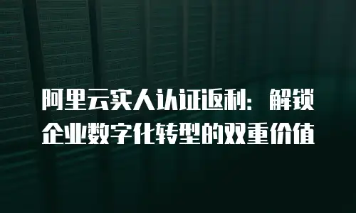 阿里云实人认证返利：解锁企业数字化转型的双重价值