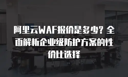 阿里云WAF报价是多少？全面解析企业级防护方案的性价比选择
