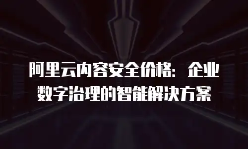 阿里云内容安全价格：企业数字治理的智能解决方案