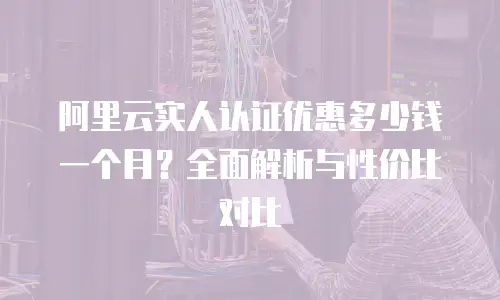 阿里云实人认证优惠多少钱一个月？全面解析与性价比对比