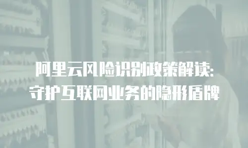 阿里云风险识别政策解读：守护互联网业务的隐形盾牌
