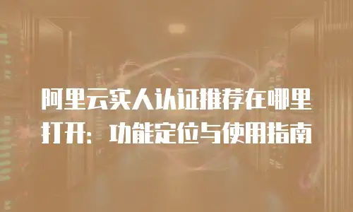 阿里云实人认证推荐在哪里打开：功能定位与使用指南