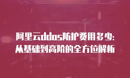 阿里云ddos防护费用多少：从基础到高阶的全方位解析