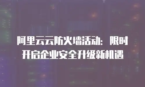 阿里云云防火墙活动：限时开启企业安全升级新机遇