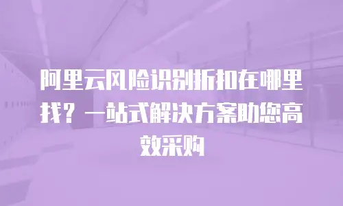 阿里云风险识别折扣在哪里找？一站式解决方案助您高效采购
