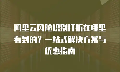 阿里云风险识别打折在哪里看到的？一站式解决方案与优惠指南