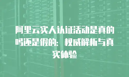 阿里云实人认证活动是真的吗还是假的：权威解析与真实体验