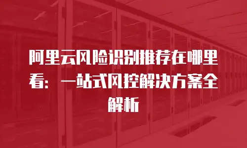 阿里云风险识别推荐在哪里看：一站式风控解决方案全解析