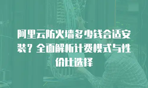 阿里云防火墙多少钱合适安装？全面解析计费模式与性价比选择