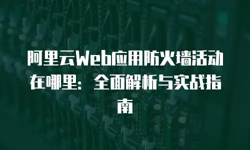 阿里云Web应用防火墙活动在哪里：全面解析与实战指南