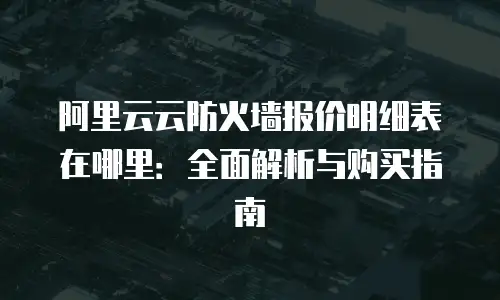 阿里云云防火墙报价明细表在哪里：全面解析与购买指南