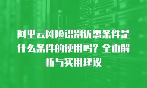 阿里云风险识别优惠条件是什么条件的使用吗？全面解析与实用建议