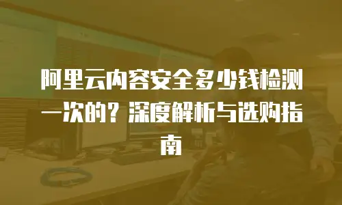 阿里云内容安全多少钱检测一次的？深度解析与选购指南