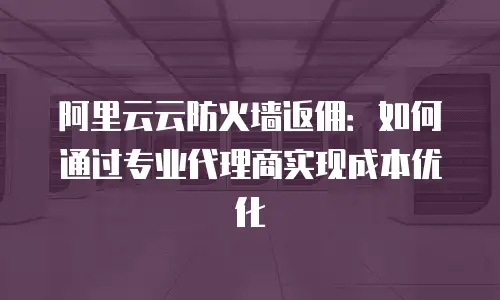 阿里云云防火墙返佣：如何通过专业代理商实现成本优化