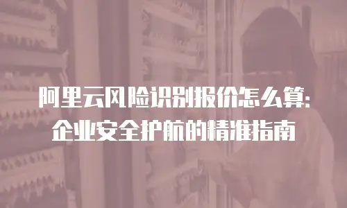 阿里云风险识别报价怎么算：企业安全护航的精准指南