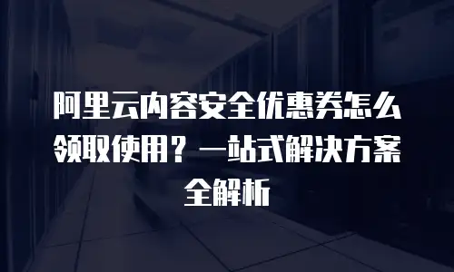 阿里云内容安全优惠券怎么领取使用？一站式解决方案全解析