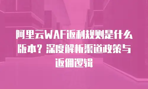 阿里云WAF返利规则是什么版本？深度解析渠道政策与返佣逻辑