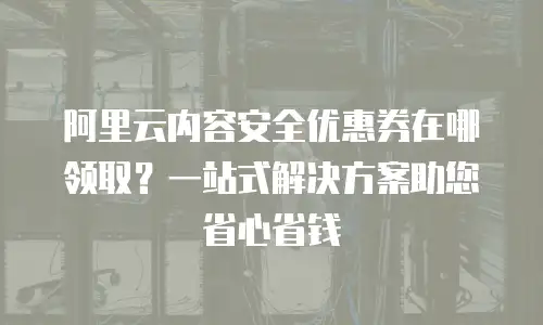 阿里云内容安全优惠券在哪领取？一站式解决方案助您省心省钱