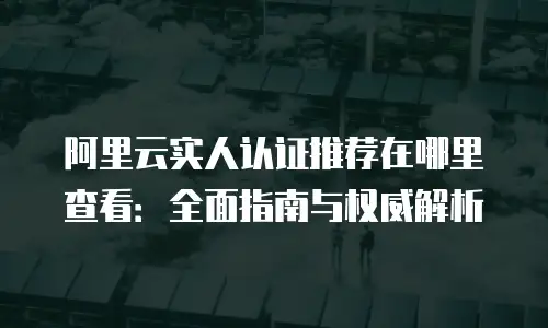 阿里云实人认证推荐在哪里查看：全面指南与权威解析