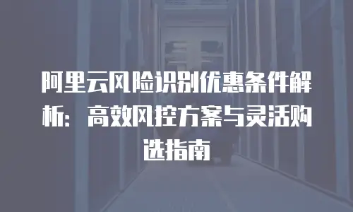 阿里云风险识别优惠条件解析：高效风控方案与灵活购选指南