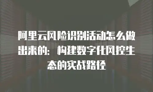 阿里云风险识别活动怎么做出来的：构建数字化风控生态的实战路径
