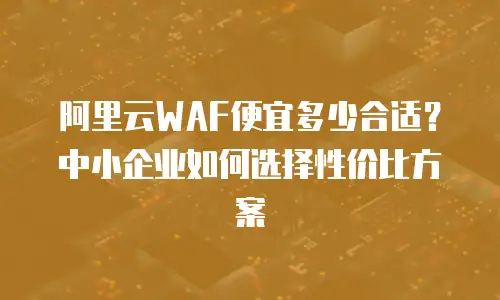 阿里云WAF便宜多少合适？中小企业如何选择性价比方案