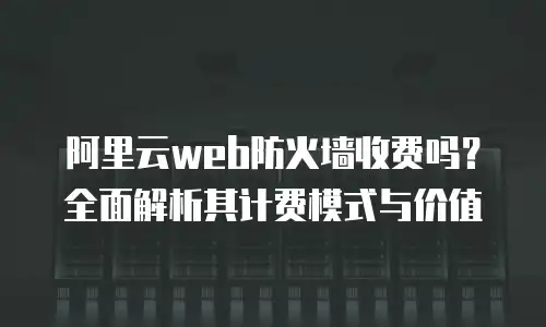 阿里云web防火墙收费吗？全面解析其计费模式与价值