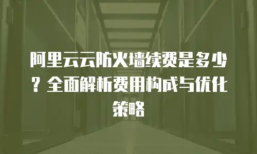 阿里云云防火墙续费是多少？全面解析费用构成与优化策略