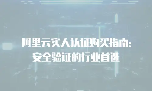 阿里云实人认证购买指南：安全验证的行业首选
