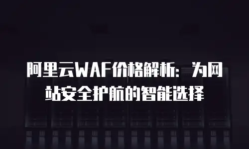 阿里云WAF价格解析：为网站安全护航的智能选择