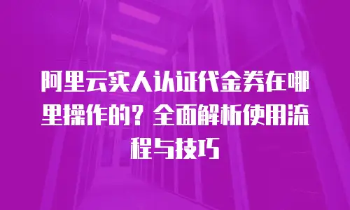 阿里云实人认证代金券在哪里操作的？全面解析使用流程与技巧
