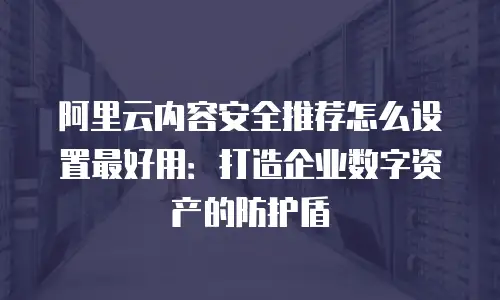 阿里云内容安全推荐怎么设置最好用：打造企业数字资产的防护盾