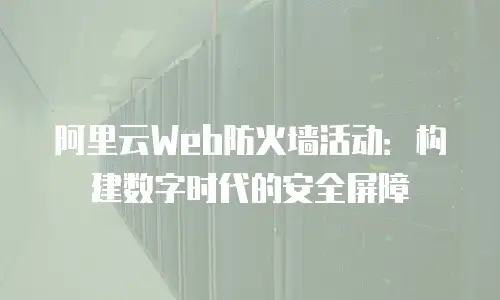 阿里云Web防火墙活动：构建数字时代的安全屏障