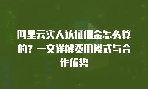 阿里云实人认证佣金怎么算的？一文详解费用模式与合作优势