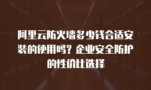 阿里云防火墙多少钱合适安装的使用吗？企业安全防护的性价比选择