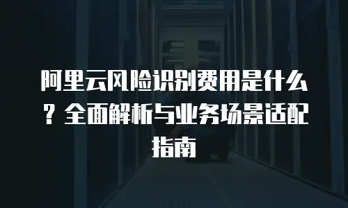 阿里云风险识别费用是什么？全面解析与业务场景适配指南