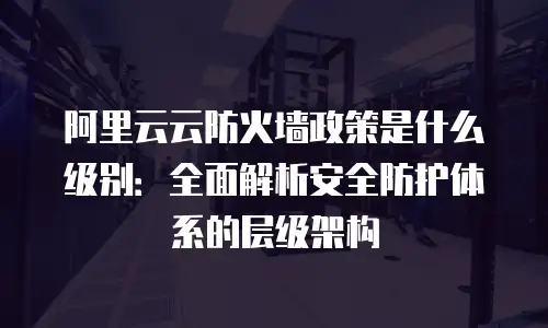 阿里云云防火墙政策是什么级别：全面解析安全防护体系的层级架构