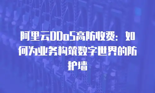 阿里云DDoS高防收费：如何为业务构筑数字世界的防护墙