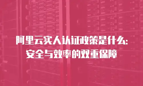 阿里云实人认证政策是什么：安全与效率的双重保障