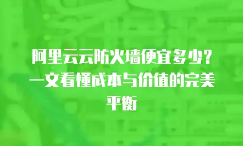 阿里云云防火墙便宜多少？一文看懂成本与价值的完美平衡