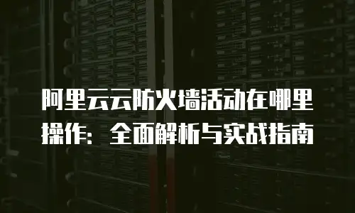 阿里云云防火墙活动在哪里操作：全面解析与实战指南