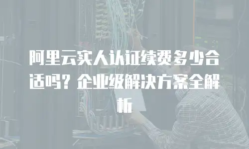 阿里云实人认证续费多少合适吗？企业级解决方案全解析