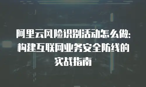 阿里云风险识别活动怎么做：构建互联网业务安全防线的实战指南
