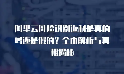 阿里云风险识别返利是真的吗还是假的？全面解析与真相揭秘