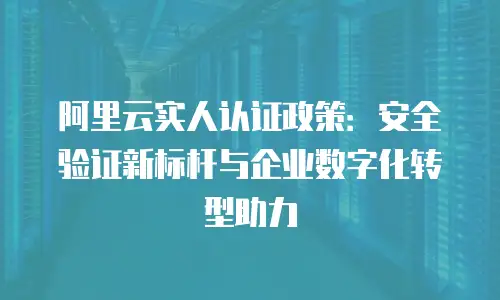 阿里云实人认证政策：安全验证新标杆与企业数字化转型助力